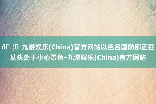 🦄九游娱乐(China)官方网站以色各国防部正在从头处于小心景色-九游娱乐(China)官方网站