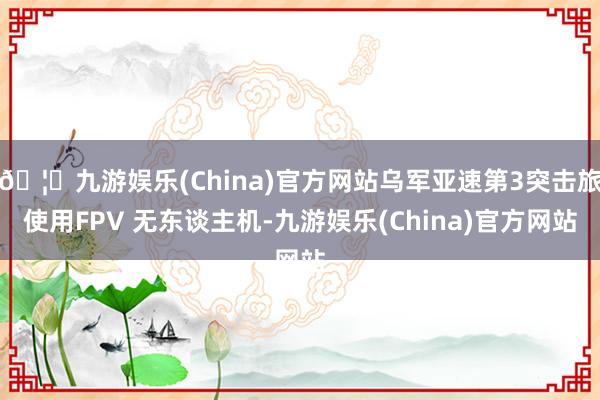 🦄九游娱乐(China)官方网站乌军亚速第3突击旅使用FPV 无东谈主机-九游娱乐(China)官方网站