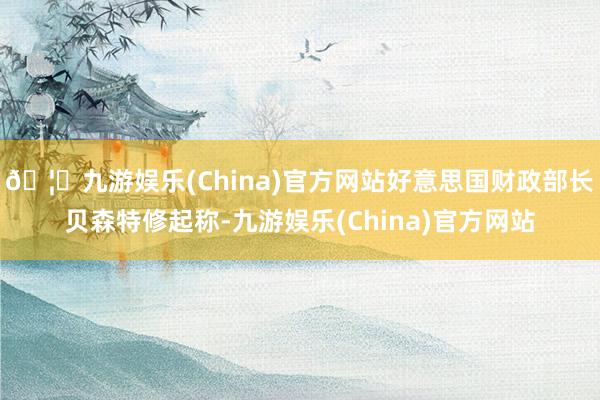 🦄九游娱乐(China)官方网站好意思国财政部长贝森特修起称-九游娱乐(China)官方网站