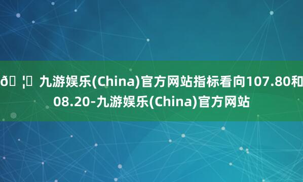 🦄九游娱乐(China)官方网站指标看向107.80和08.20-九游娱乐(China)官方网站