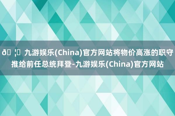 🦄九游娱乐(China)官方网站将物价高涨的职守推给前任总统拜登-九游娱乐(China)官方网站