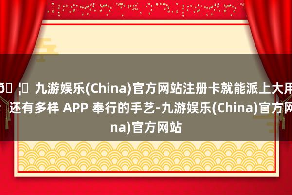 🦄九游娱乐(China)官方网站注册卡就能派上大用场；还有多样 APP 奉行的手艺-九游娱乐(China)官方网站