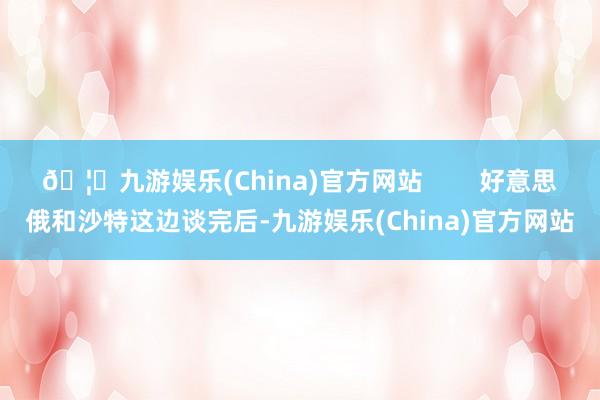 🦄九游娱乐(China)官方网站        好意思俄和沙特这边谈完后-九游娱乐(China)官方网站
