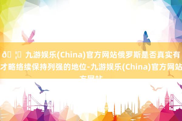 🦄九游娱乐(China)官方网站俄罗斯是否真实有才略络续保持列强的地位-九游娱乐(China)官方网站