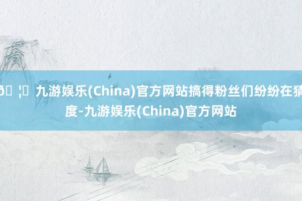 🦄九游娱乐(China)官方网站搞得粉丝们纷纷在猜度-九游娱乐(China)官方网站