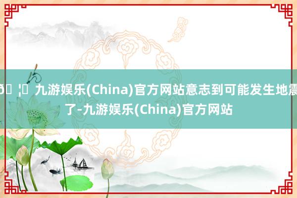 🦄九游娱乐(China)官方网站意志到可能发生地震了-九游娱乐(China)官方网站