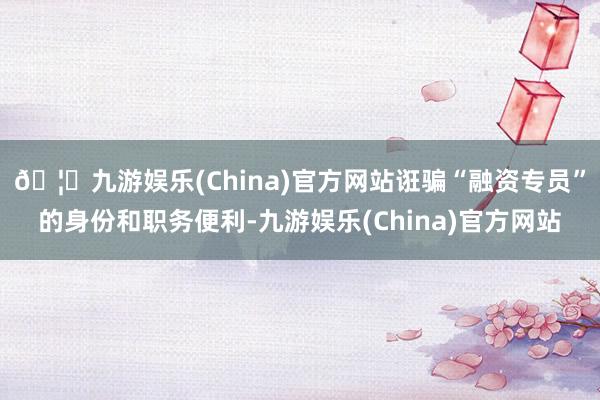 🦄九游娱乐(China)官方网站诳骗“融资专员”的身份和职务便利-九游娱乐(China)官方网站