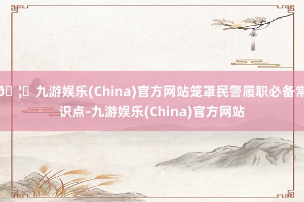 🦄九游娱乐(China)官方网站笼罩民警履职必备常识点-九游娱乐(China)官方网站