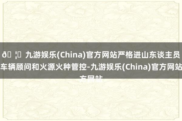 🦄九游娱乐(China)官方网站严格进山东谈主员车辆顾问和火源火种管控-九游娱乐(China)官方网站