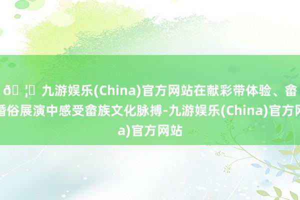 🦄九游娱乐(China)官方网站在献彩带体验、畲族婚俗展演中感受畲族文化脉搏-九游娱乐(China)官方网站