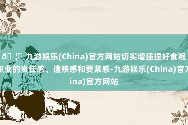 🦄九游娱乐(China)官方网站切实增强捏好食粮分娩职业的责任感、遭殃感和要紧感-九游娱乐(China)官方网站
