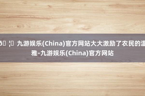 🦄九游娱乐(China)官方网站大大激励了农民的温雅-九游娱乐(China)官方网站