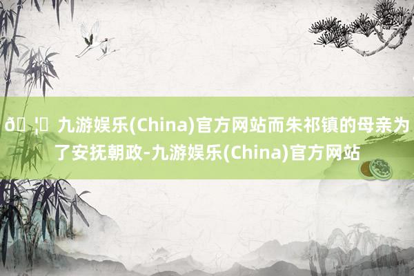 🦄九游娱乐(China)官方网站而朱祁镇的母亲为了安抚朝政-九游娱乐(China)官方网站