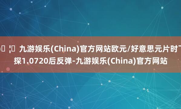 🦄九游娱乐(China)官方网站欧元/好意思元片时下探1.0720后反弹-九游娱乐(China)官方网站