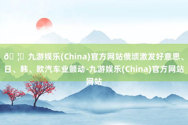 🦄九游娱乐(China)官方网站俄顷激发好意思、日、韩、欧汽车业颤动-九游娱乐(China)官方网站