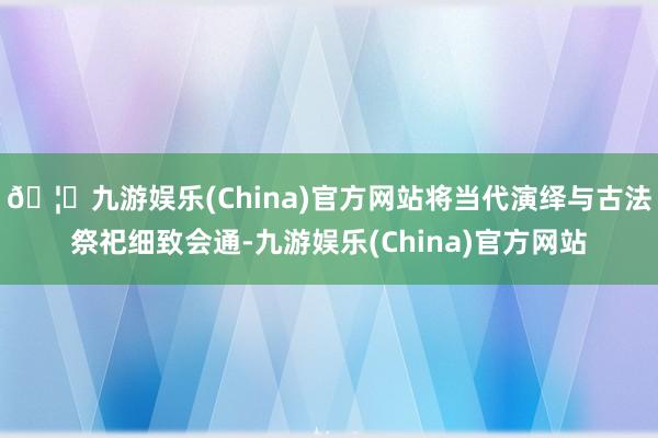 🦄九游娱乐(China)官方网站将当代演绎与古法祭祀细致会通-九游娱乐(China)官方网站