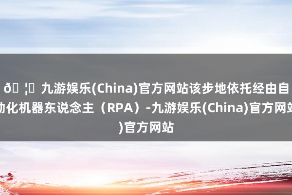 🦄九游娱乐(China)官方网站该步地依托经由自动化机器东说念主（RPA）-九游娱乐(China)官方网站