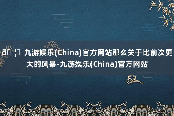 🦄九游娱乐(China)官方网站那么关于比前次更大的风暴-九游娱乐(China)官方网站