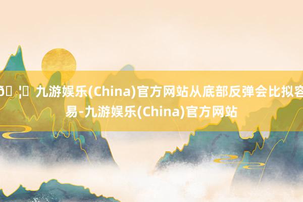 🦄九游娱乐(China)官方网站从底部反弹会比拟容易-九游娱乐(China)官方网站
