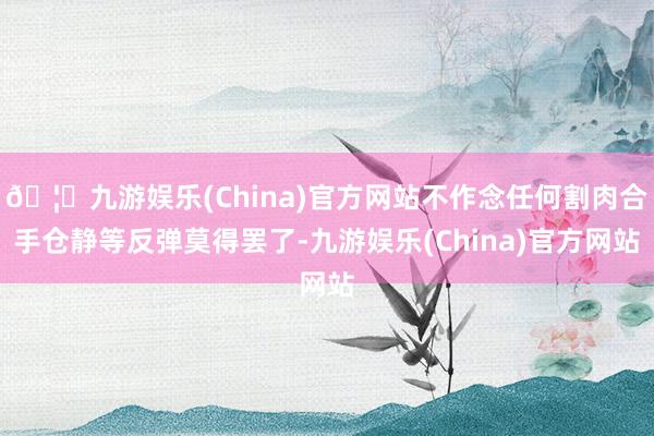 🦄九游娱乐(China)官方网站不作念任何割肉合手仓静等反弹莫得罢了-九游娱乐(China)官方网站
