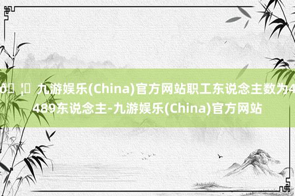 🦄九游娱乐(China)官方网站职工东说念主数为4489东说念主-九游娱乐(China)官方网站