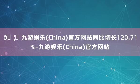 🦄九游娱乐(China)官方网站同比增长120.71%-九游娱乐(China)官方网站