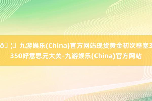 🦄九游娱乐(China)官方网站现货黄金初次壅塞3350好意思元大关-九游娱乐(China)官方网站