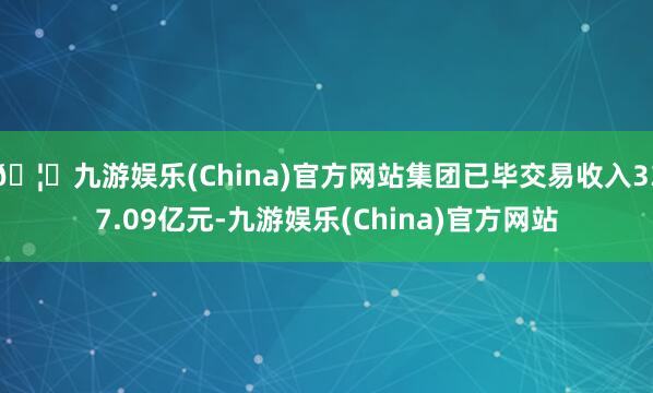 🦄九游娱乐(China)官方网站集团已毕交易收入337.09亿元-九游娱乐(China)官方网站
