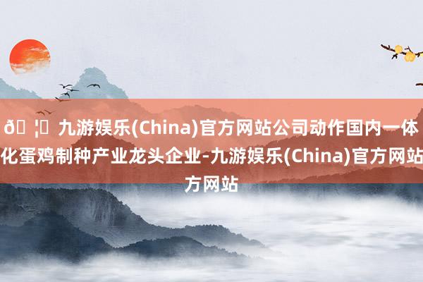 🦄九游娱乐(China)官方网站公司动作国内一体化蛋鸡制种产业龙头企业-九游娱乐(China)官方网站