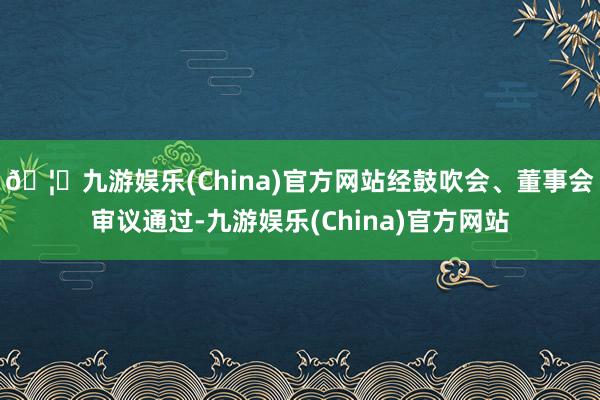🦄九游娱乐(China)官方网站经鼓吹会、董事会审议通过-九游娱乐(China)官方网站