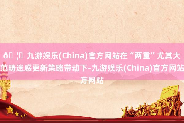 🦄九游娱乐(China)官方网站在“两重”尤其大范畴迷惑更新策略带动下-九游娱乐(China)官方网站