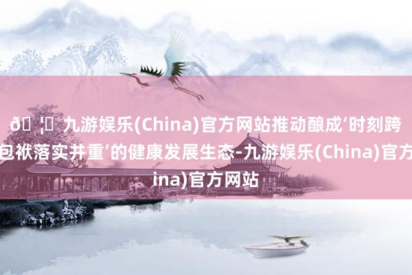 🦄九游娱乐(China)官方网站推动酿成‘时刻跨越与包袱落实并重’的健康发展生态-九游娱乐(China)官方网站