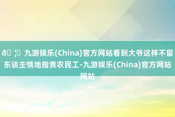 🦄九游娱乐(China)官方网站看到大爷这样不留东谈主情地指责农民工-九游娱乐(China)官方网站