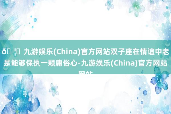 🦄九游娱乐(China)官方网站双子座在情谊中老是能够保执一颗庸俗心-九游娱乐(China)官方网站