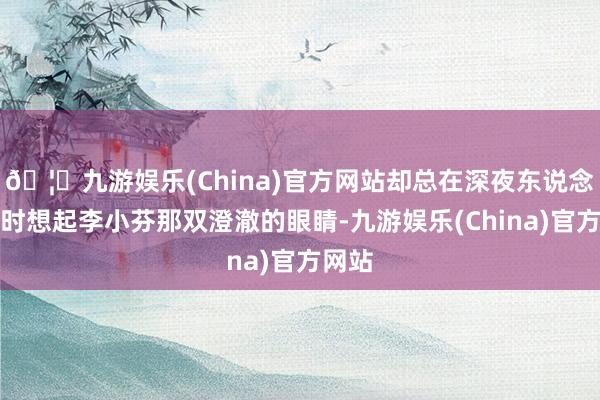 🦄九游娱乐(China)官方网站却总在深夜东说念主静时想起李小芬那双澄澈的眼睛-九游娱乐(China)官方网站