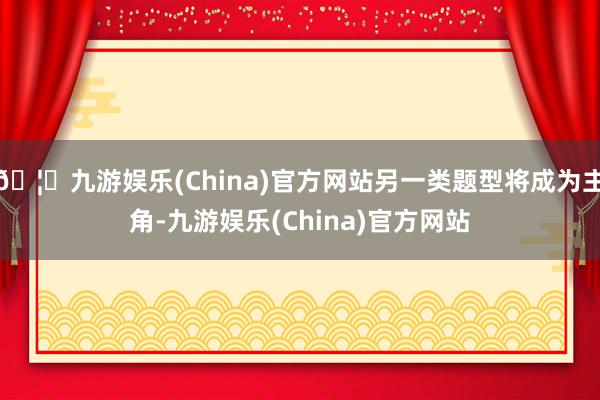🦄九游娱乐(China)官方网站另一类题型将成为主角-九游娱乐(China)官方网站