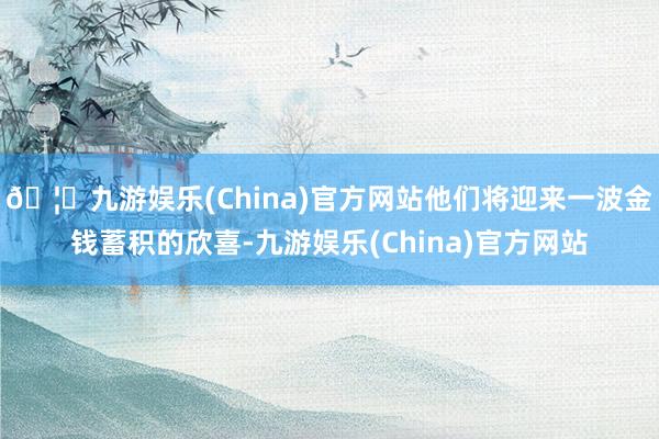 🦄九游娱乐(China)官方网站他们将迎来一波金钱蓄积的欣喜-九游娱乐(China)官方网站