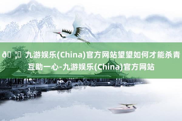🦄九游娱乐(China)官方网站望望如何才能杀青互助一心-九游娱乐(China)官方网站