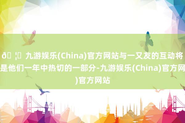🦄九游娱乐(China)官方网站与一又友的互动将会是他们一年中热切的一部分-九游娱乐(China)官方网站