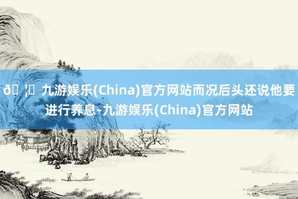 🦄九游娱乐(China)官方网站而况后头还说他要进行养息-九游娱乐(China)官方网站