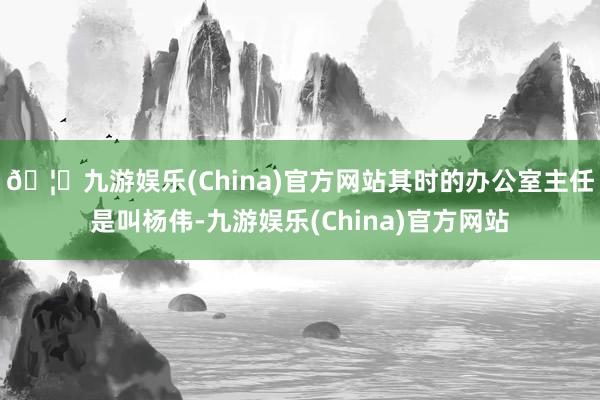 🦄九游娱乐(China)官方网站其时的办公室主任是叫杨伟-九游娱乐(China)官方网站