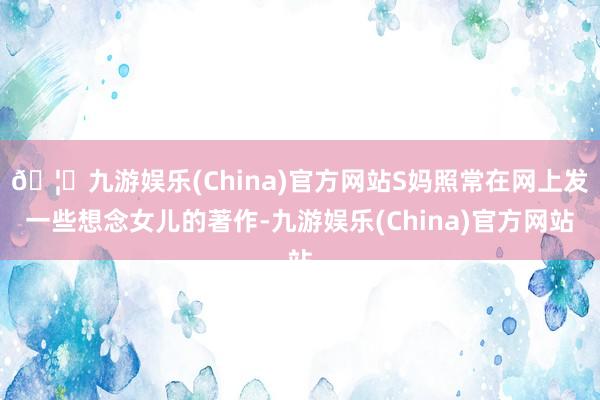 🦄九游娱乐(China)官方网站S妈照常在网上发一些想念女儿的著作-九游娱乐(China)官方网站