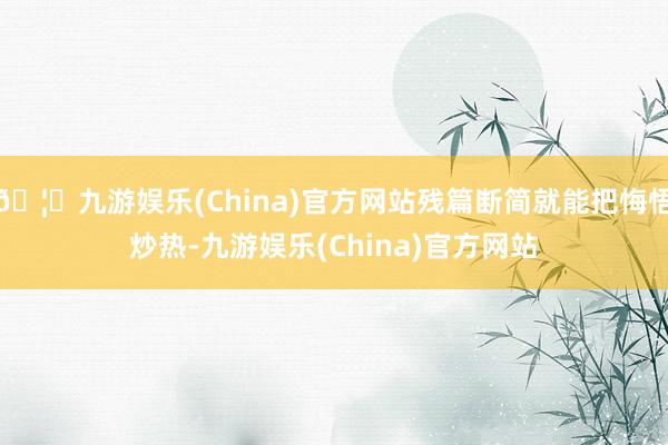 🦄九游娱乐(China)官方网站残篇断简就能把悔悟炒热-九游娱乐(China)官方网站
