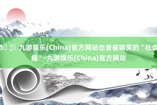 🦄九游娱乐(China)官方网站也曾被哄笑的“社会摇”-九游娱乐(China)官方网站