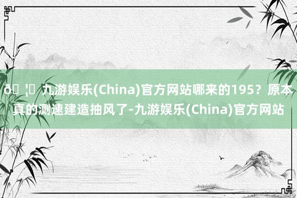 🦄九游娱乐(China)官方网站哪来的195？原本真的测速建造抽风了-九游娱乐(China)官方网站