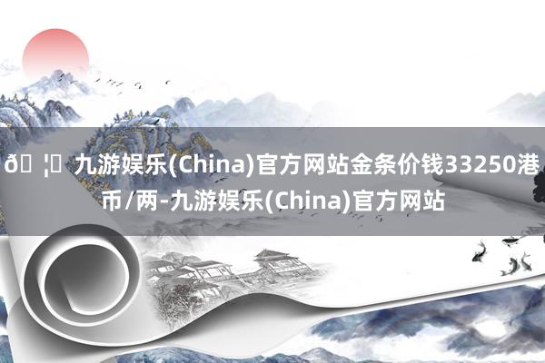🦄九游娱乐(China)官方网站金条价钱33250港币/两-九游娱乐(China)官方网站