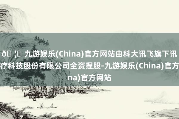 🦄九游娱乐(China)官方网站由科大讯飞旗下讯飞医疗科技股份有限公司全资捏股-九游娱乐(China)官方网站
