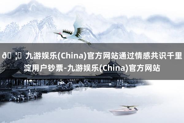 🦄九游娱乐(China)官方网站通过情感共识千里淀用户钞票-九游娱乐(China)官方网站