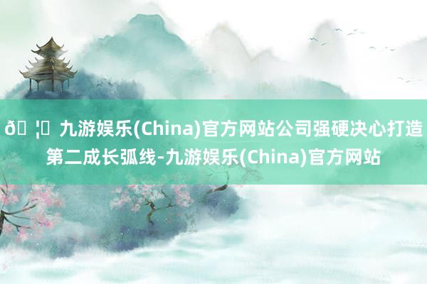 🦄九游娱乐(China)官方网站公司强硬决心打造第二成长弧线-九游娱乐(China)官方网站
