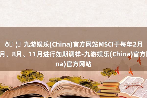 🦄九游娱乐(China)官方网站MSCI于每年2月、5月、8月、11月进行如期调样-九游娱乐(China)官方网站